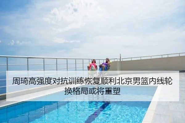 周琦高强度对抗训练恢复顺利北京男篮内线轮换格局或将重塑