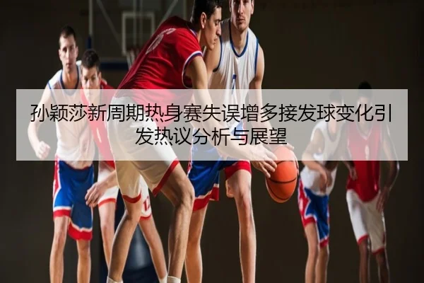 孙颖莎新周期热身赛失误增多接发球变化引发热议分析与展望
