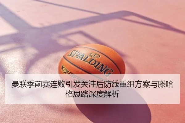 曼联季前赛连败引发关注后防线重组方案与滕哈格思路深度解析