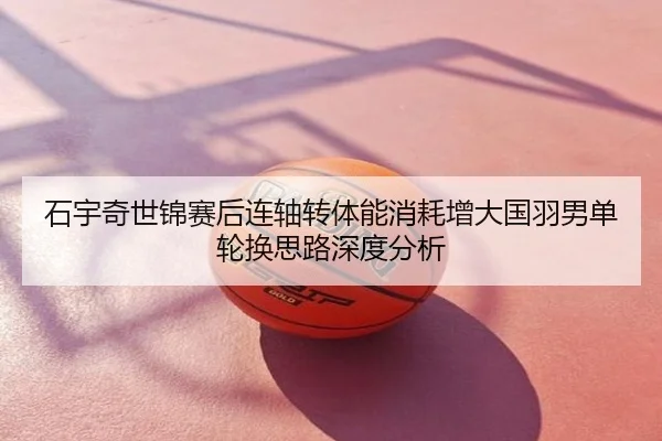石宇奇世锦赛后连轴转体能消耗增大国羽男单轮换思路深度分析