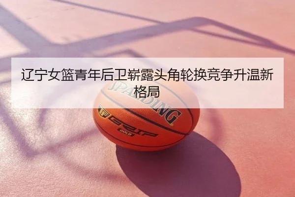 辽宁女篮青年后卫崭露头角轮换竞争升温新格局