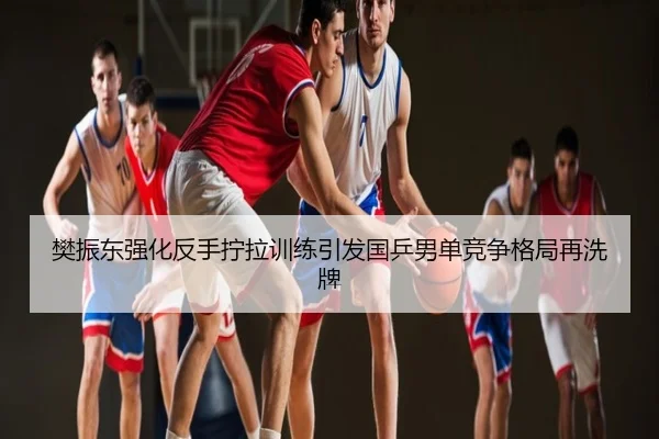 樊振东强化反手拧拉训练引发国乒男单竞争格局再洗牌