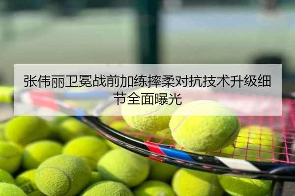 张伟丽卫冕战前加练摔柔对抗技术升级细节全面曝光