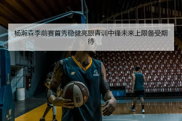 杨瀚森季前赛首秀稳健亮眼青训中锋未来上限备受期待