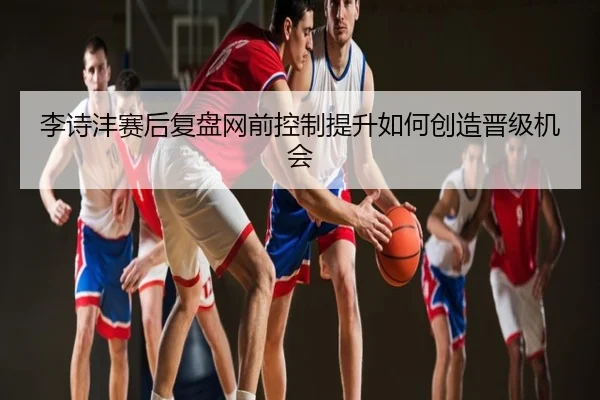 李诗沣赛后复盘网前控制提升如何创造晋级机会