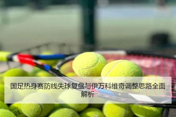 国足热身赛防线失球复盘与伊万科维奇调整思路全面解析