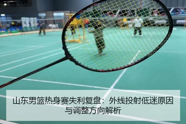 山东男篮热身赛失利复盘：外线投射低迷原因与调整方向解析