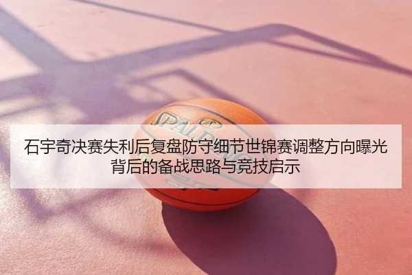 石宇奇决赛失利后复盘防守细节世锦赛调整方向曝光背后的备战思路与竞技启示