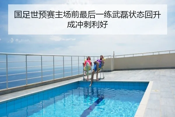 国足世预赛主场前最后一练武磊状态回升成冲刺利好